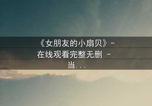 《女朋友的小扇贝》- 在线观看完整无删 - 当爱情与秘密交织,你会如何抉择?