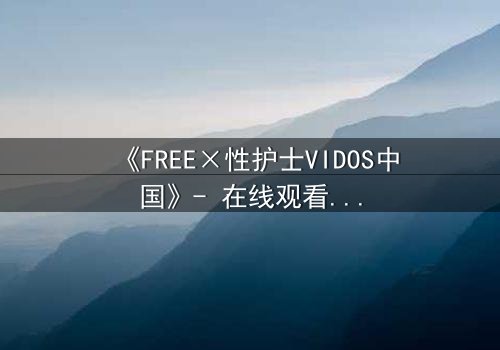 《FREE×性护士VIDOS中国》- 在线观看HD中字 - 免费1080P超清完整无删