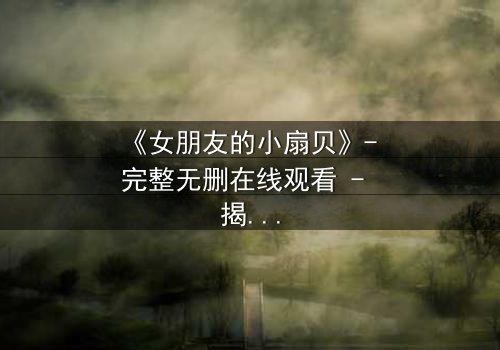 《女朋友的小扇贝》- 完整无删在线观看 - 揭开爱情背后的惊悚真相