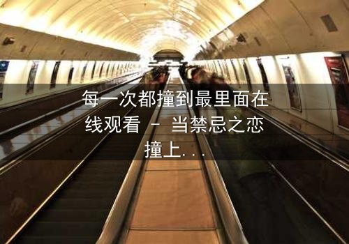 每一次都撞到最里面在线观看 - 当禁忌之恋撞上命运轮回,你敢直面真相吗?