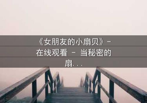 《女朋友的小扇贝》- 在线观看 - 当秘密的扇贝揭开,爱情与背叛的漩涡如何收场?