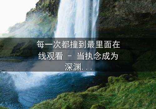 每一次都撞到最里面在线观看 - 当执念成为深渊,谁将拯救沉沦的灵魂?