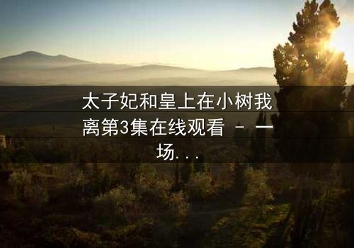 太子妃和皇上在小树我离第3集在线观看 - 一场宫廷禁忌之恋的绝密曝光