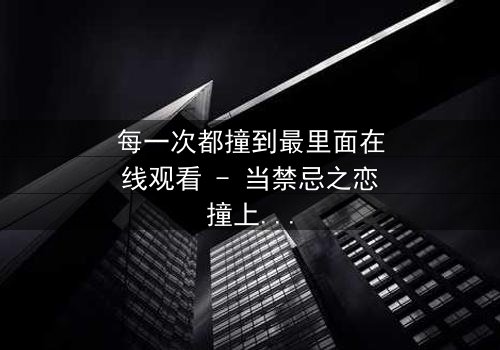 每一次都撞到最里面在线观看 - 当禁忌之恋撞上命运的深渊,你敢直面真相吗?