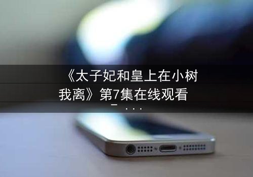 《太子妃和皇上在小树我离》第7集在线观看 - 一场背叛与救赎的宫廷风暴