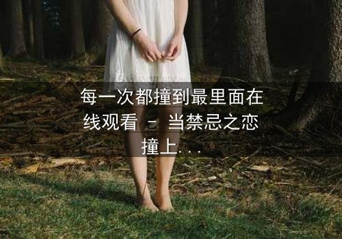 每一次都撞到最里面在线观看 - 当禁忌之恋撞上命运的深渊,你敢直面真相吗?