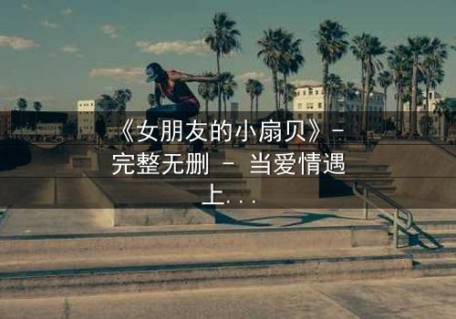 《女朋友的小扇贝》- 完整无删 - 当爱情遇上背叛,真相令人窒息