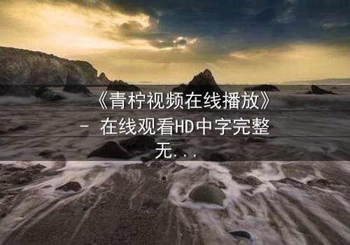《青柠视频在线播放》- 在线观看HD中字完整无删影视大全第3集 - 揭开隐藏的真相,你敢点开吗?