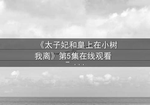 《太子妃和皇上在小树我离》第5集在线观看 - 一场宫廷禁忌之恋的终极考验
