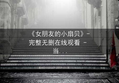 《女朋友的小扇贝》- 完整无删在线观看 - 当爱情与秘密交织,谁将揭开真相?