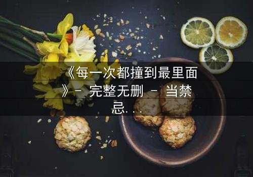 《每一次都撞到最里面》- 完整无删 - 当禁忌之恋撕裂理智边界