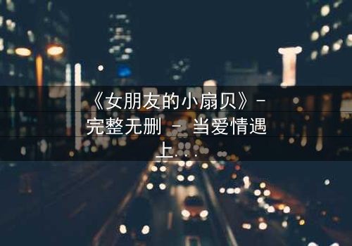 《女朋友的小扇贝》- 完整无删 - 当爱情遇上秘密,真相令人窒息