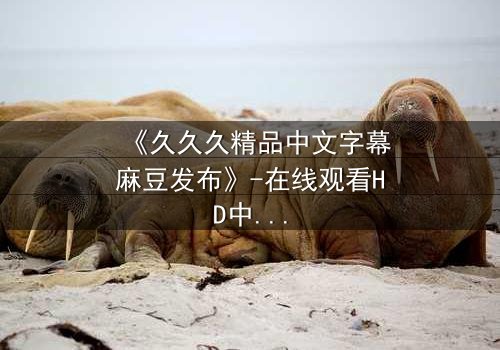 《久久久精品中文字幕麻豆发布》-在线观看HD中字 - 第3集完整无删