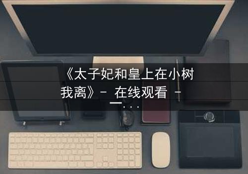 《太子妃和皇上在小树我离》- 在线观看 - 一场宫廷禁忌的生死抉择