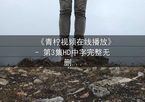 《青柠视频在线播放》- 第3集HD中字完整无删 - 揭开隐藏的真相,你敢直面吗?