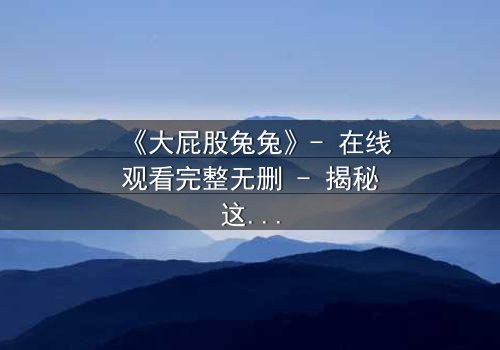 《大屁股兔兔》- 在线观看完整无删 - 揭秘这只兔子如何颠覆你的童年幻想