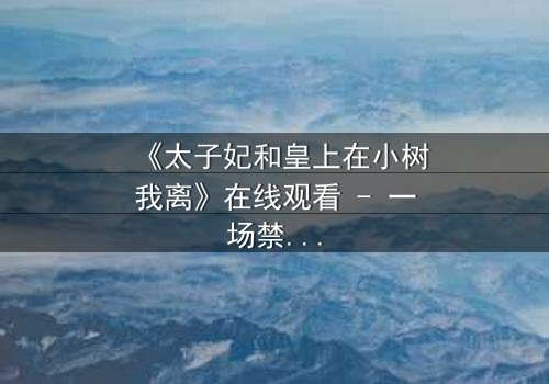 《太子妃和皇上在小树我离》在线观看 - 一场禁忌之恋的绝美挣扎