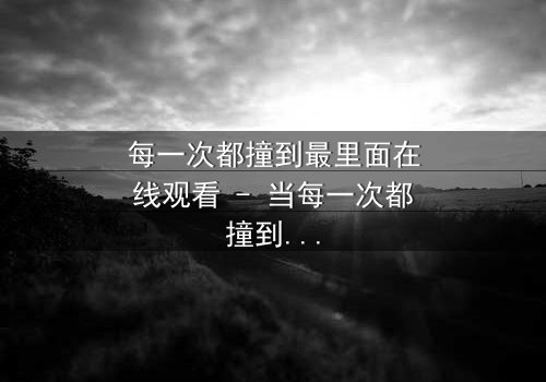 每一次都撞到最里面在线观看 - 当每一次都撞到最里面,命运是否早已注定?
