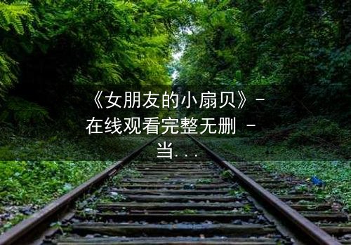 《女朋友的小扇贝》- 在线观看完整无删 - 当爱情与秘密交织,谁能揭开真相?