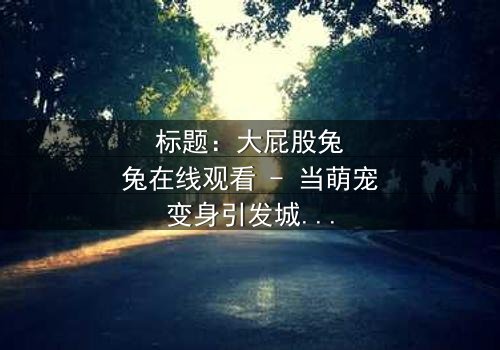 标题:大屁股兔兔在线观看 - 当萌宠变身引发城市风暴,你敢点开吗?