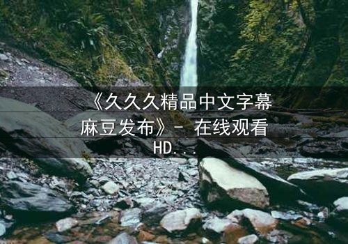 《久久久精品中文字幕麻豆发布》- 在线观看HD中字 - 第3集完整无删