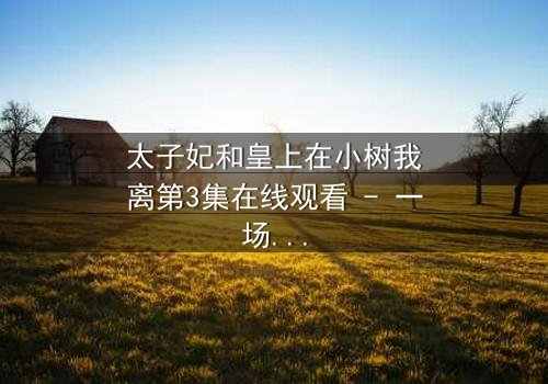 太子妃和皇上在小树我离第3集在线观看 - 一场宫廷禁忌之恋的终极考验