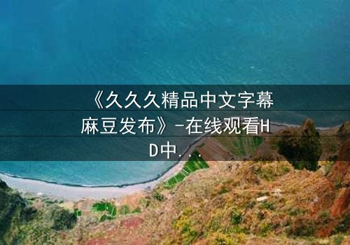 《久久久精品中文字幕麻豆发布》-在线观看HD中字 - 第7集完整无删