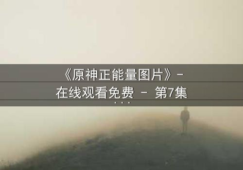 《原神正能量图片》- 在线观看免费 - 第7集完整无删
