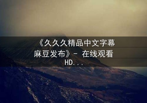 《久久久精品中文字幕麻豆发布》- 在线观看HD中字 - 第3集完整无删