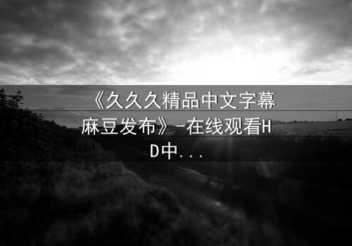 《久久久精品中文字幕麻豆发布》-在线观看HD中字 - 第7集完整无删