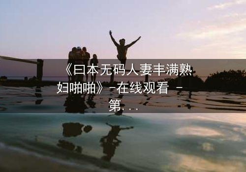 《曰本无码人妻丰满熟妇啪啪》-在线观看 - 第3集 - 免费1080P超清完整无删