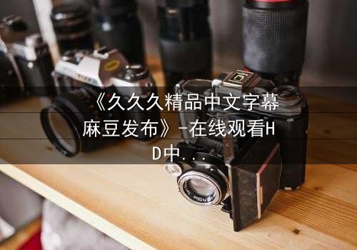 《久久久精品中文字幕麻豆发布》-在线观看HD中字 - 免费1080P超清完整无删