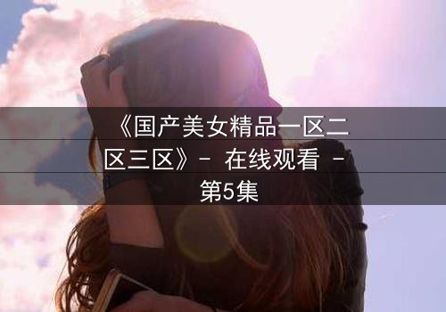 《国产美女精品一区二区三区》- 在线观看 - 第5集