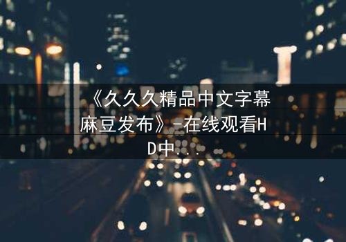 《久久久精品中文字幕麻豆发布》-在线观看HD中字 - 第3集完整无删