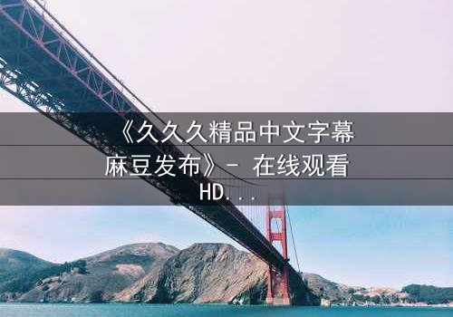 《久久久精品中文字幕麻豆发布》- 在线观看HD中字 - 第7集完整无删