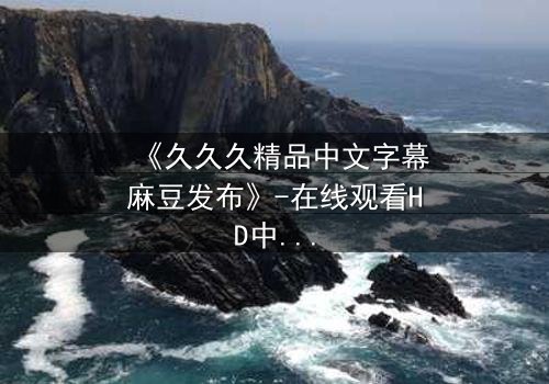 《久久久精品中文字幕麻豆发布》-在线观看HD中字 - 第8集完整无删