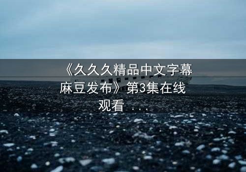 《久久久精品中文字幕麻豆发布》第3集在线观看 - 当欲望撕开道德的伪装
