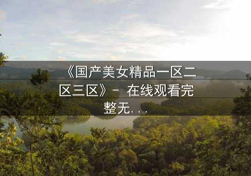 《国产美女精品一区二区三区》- 在线观看完整无删 - 揭开美女背后的惊天秘密