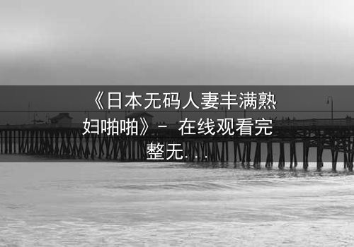 《日本无码人妻丰满熟妇啪啪》- 在线观看完整无删 - 当欲望撕碎婚姻的伪装