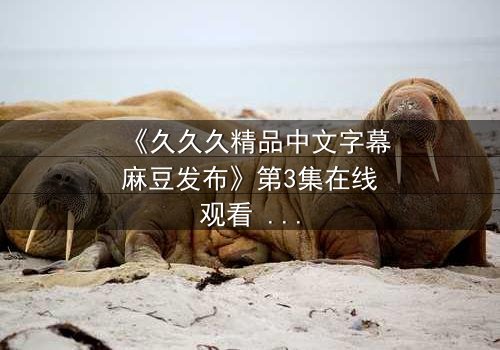 《久久久精品中文字幕麻豆发布》第3集在线观看 - 当欲望撕开伪装,谁在黑暗中凝视真相?