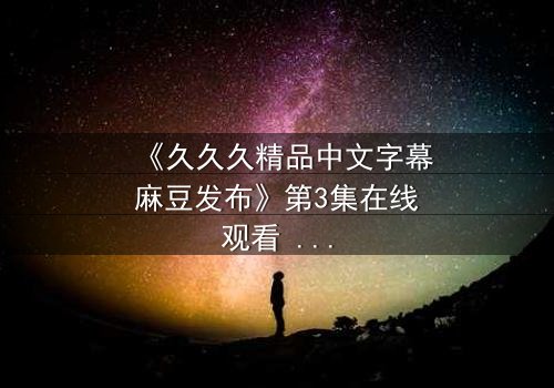 《久久久精品中文字幕麻豆发布》第3集在线观看 - 当欲望撕开道德的伪装