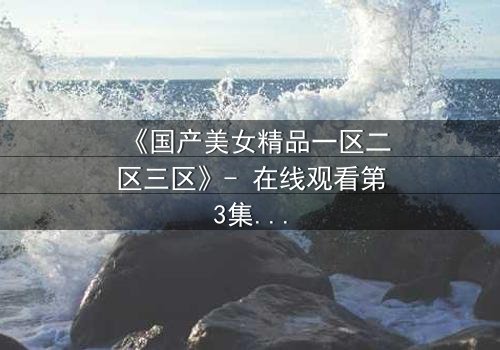 《国产美女精品一区二区三区》- 在线观看第3集 - 揭开隐藏的真相与情感纠葛