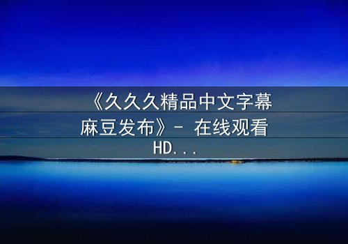 《久久久精品中文字幕麻豆发布》- 在线观看HD中字完整版 - 当欲望与道德在深夜碰撞