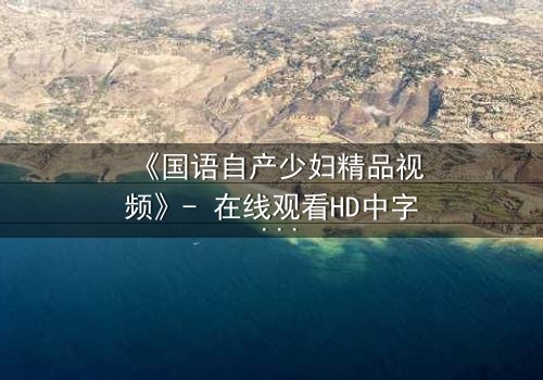 《国语自产少妇精品视频》- 在线观看HD中字 - 一场禁忌之恋的致命诱惑