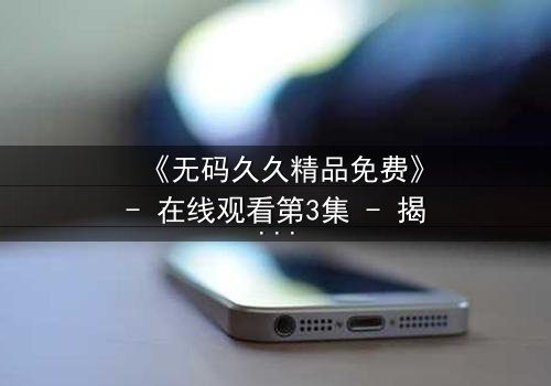 《无码久久精品免费》- 在线观看第3集 - 揭开禁忌背后的真相
