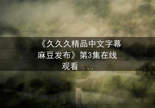 《久久久精品中文字幕麻豆发布》第3集在线观看 - 当禁忌之恋撕裂两个家族的百年盟约