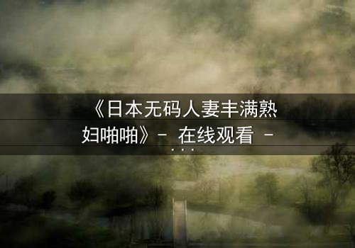 《日本无码人妻丰满熟妇啪啪》- 在线观看 - 当欲望撕碎婚姻的伪装