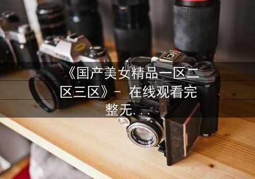 《国产美女精品一区二区三区》- 在线观看完整无删 - 揭开美女背后的惊天秘密