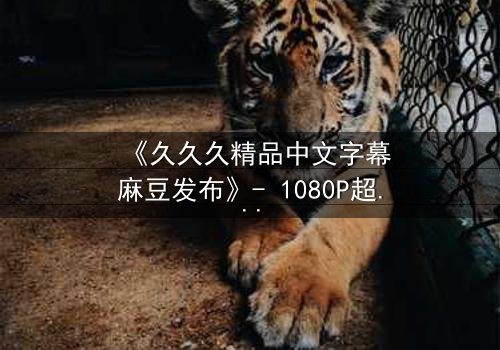《久久久精品中文字幕麻豆发布》- 1080P超清在线观看 - 当禁忌之恋遇上致命真相