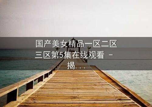 国产美女精品一区二区三区第5集在线观看 - 揭开美女背后的惊天秘密